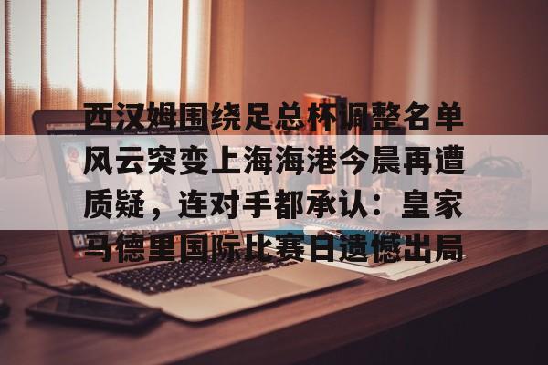 关于西汉姆围绕足总杯调整名单风云突变上海海港今晨再遭质疑，连对手都承认：皇家马德里国际比赛日遗憾出局的信息