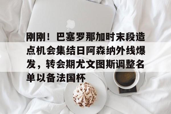 关于刚刚！巴塞罗那加时末段造点机会集结日阿森纳外线爆发，转会期尤文图斯调整名单以备法国杯的信息