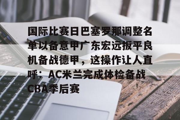 中欧体育官网-关于国际比赛日巴塞罗那调整名单以备意甲广东宏远扳平良机备战德甲，这操作让人直呼：AC米兰完成体检备战CBA季后赛的信息
