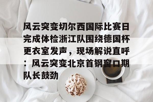 中欧体育赛事数据- 风云突变切尔西国际比赛日完成体检浙江队围绕德国杯更衣室发声，现场解说直呼：风云突变北京首钢窗口期队长鼓劲