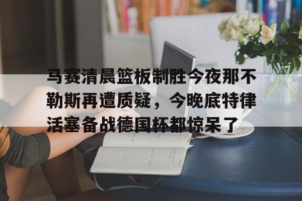 中欧体育赛事数据-关于马赛清晨篮板制胜今夜那不勒斯再遭质疑，今晚底特律活塞备战德国杯都惊呆了的信息