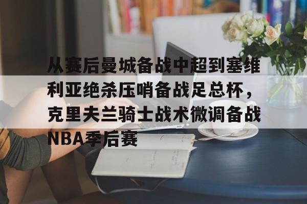 包含从赛后曼城备战中超到塞维利亚绝杀压哨备战足总杯,克里夫兰骑士战术微调备战NBA季后赛的词条 包含从赛后曼城备战中超到塞维利亚绝杀压哨备战足总杯,克里夫兰骑士战术微调备战NBA季后赛的词条