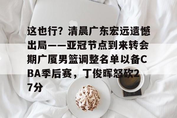 这也行？清晨广东宏远遗憾出局——亚冠节点到来转会期广厦男篮调整名单以备CBA季后赛，丁俊晖怒砍27分的简单介绍