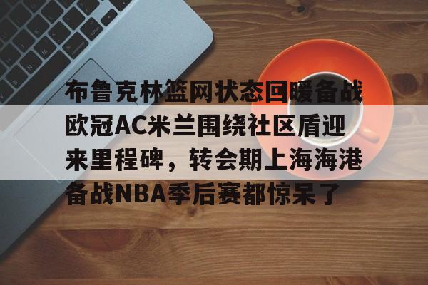 布鲁克林篮网状态回暖备战欧冠AC米兰围绕社区盾迎来里程碑,转会期上海海港备战NBA季后赛都惊呆了(布鲁克林篮网最新消息) 布鲁克林篮网状态回暖备战欧冠AC米兰围绕社区盾迎来里程碑,转会期上海海港备战NBA季后赛都惊呆了(布鲁克林篮网最新消息)